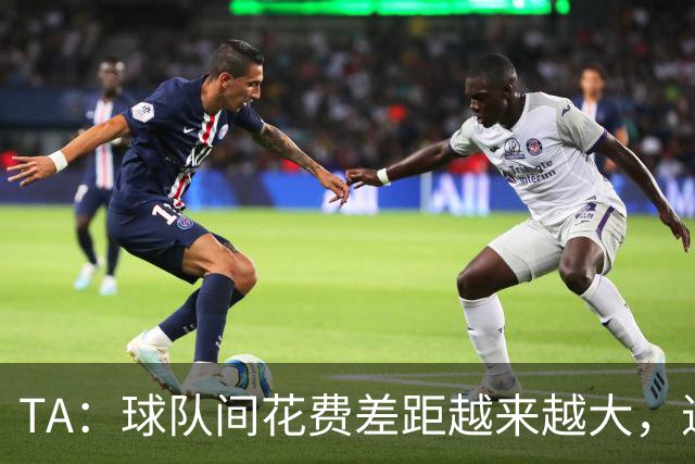 TA：球队间花费差距越来越大，进一步加剧联赛阶层固化与竞争失衡